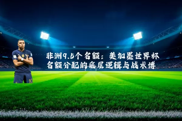 非洲9.5个名额：美加墨世界杯名额分配的底层逻辑与战术博弈