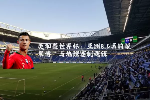 美加墨世界杯：亚洲8.5席的深层博弈与地理赛制逻辑